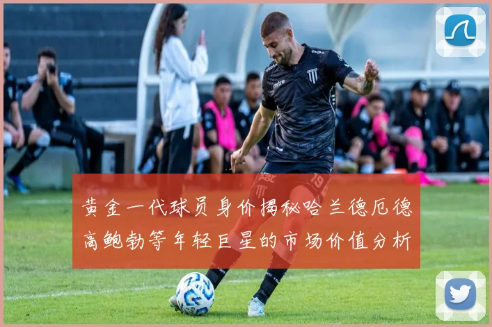 黄金一代球员身价揭秘哈兰德厄德高鲍勃等年轻巨星的市场价值分析