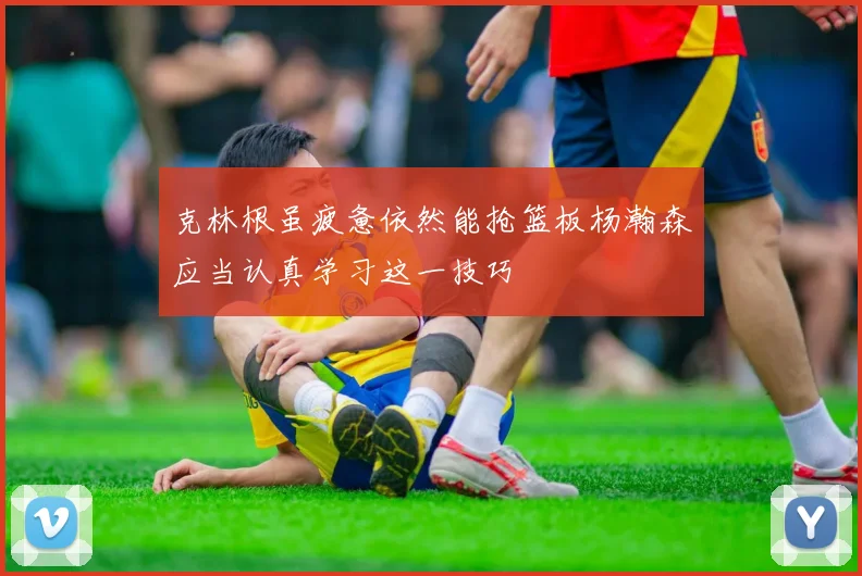 克林根虽疲惫依然能抢篮板杨瀚森应当认真学习这一技巧