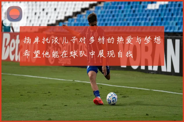 扬库托谈儿子对多特的热爱与梦想希望他能在球队中展现自我