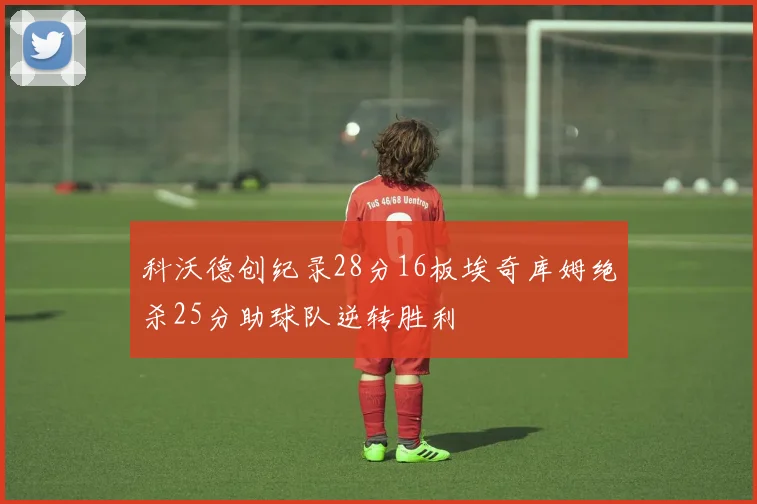 科沃德创纪录28分16板埃奇库姆绝杀25分助球队逆转胜利