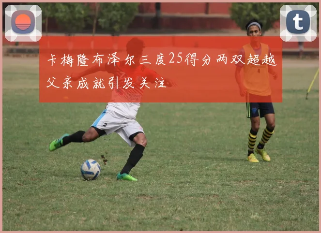 卡梅隆布泽尔三度25得分两双超越父亲成就引发关注