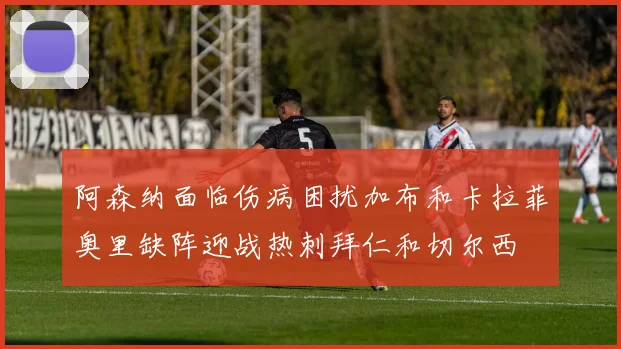 阿森纳面临伤病困扰加布和卡拉菲奥里缺阵迎战热刺拜仁和切尔西