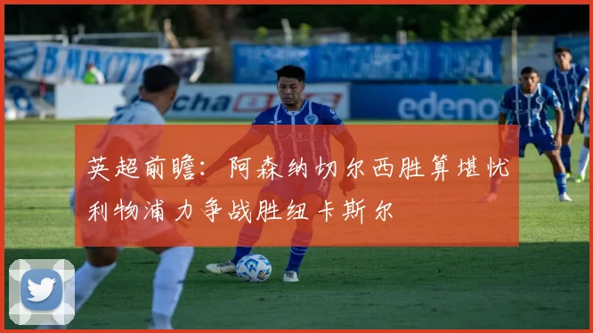 英超前瞻：阿森纳切尔西胜算堪忧利物浦力争战胜纽卡斯尔