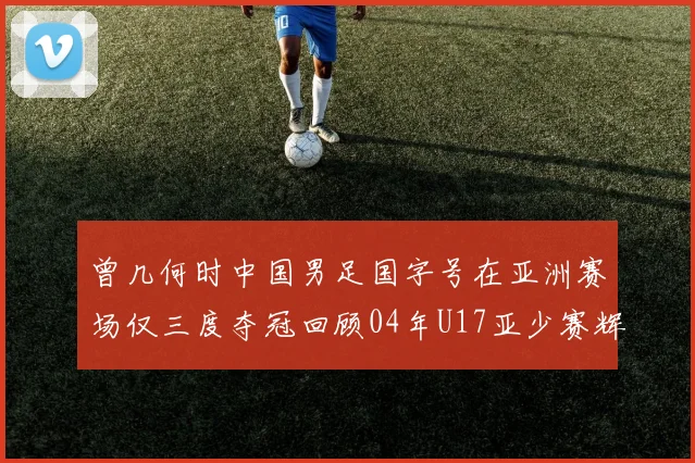 曾几何时中国男足国字号在亚洲赛场仅三度夺冠回顾04年U17亚少赛辉煌时刻