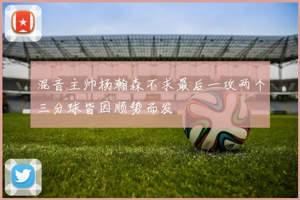 混音主帅杨瀚森不求最后一攻两个三分球皆因顺势而发