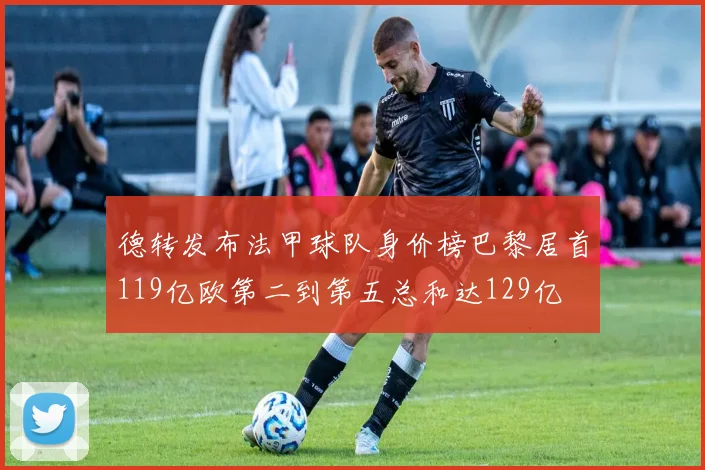 德转发布法甲球队身价榜巴黎居首119亿欧第二到第五总和达129亿