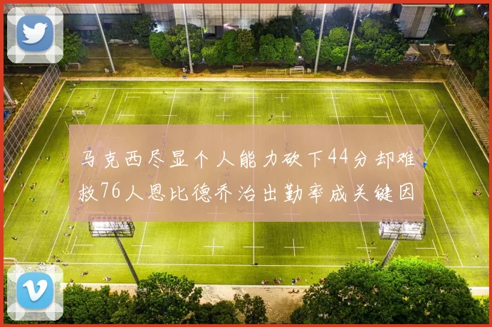 马克西尽显个人能力砍下44分却难救76人恩比德乔治出勤率成关键因素