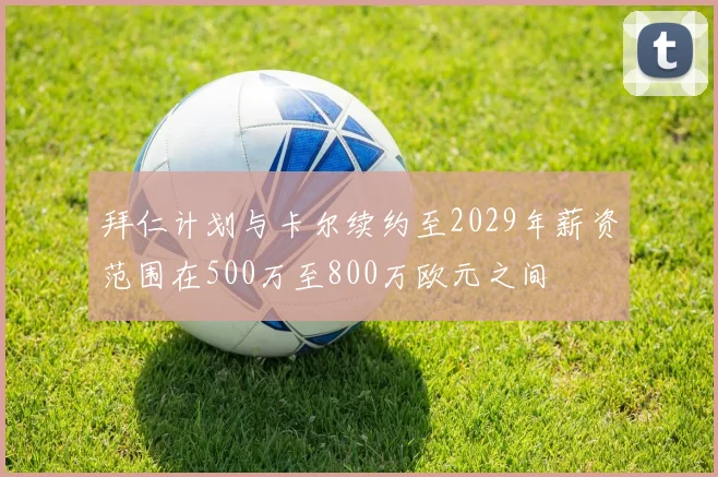 拜仁计划与卡尔续约至2029年薪资范围在500万至800万欧元之间