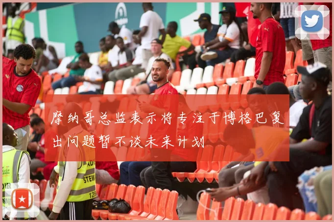 摩纳哥总监表示将专注于博格巴复出问题暂不谈未来计划