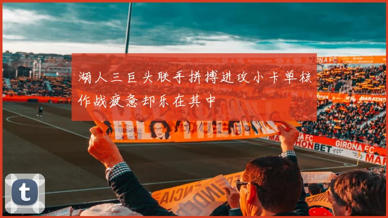 湖人三巨头联手拼搏进攻小卡单核作战疲惫却乐在其中