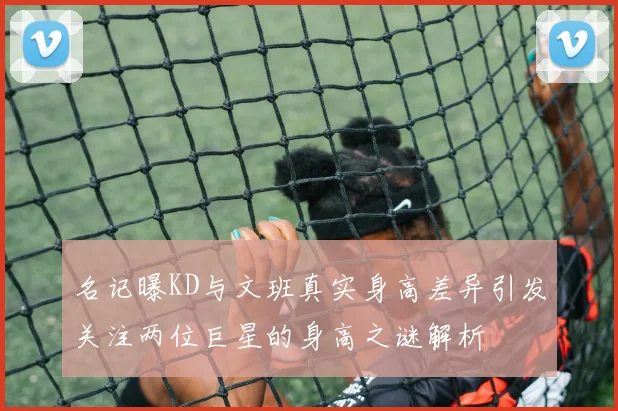 名记曝KD与文班真实身高差异引发关注两位巨星的身高之谜解析