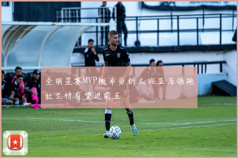 全明星赛MVP概率分析文班亚马领跑杜兰特有望进前五