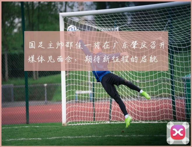 国足主帅邵佳一将在广东肇庆召开媒体见面会，期待新征程的启航