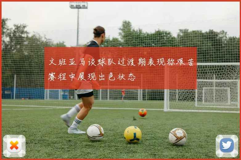 文班亚马谈球队过渡期表现称艰苦赛程中展现出色状态