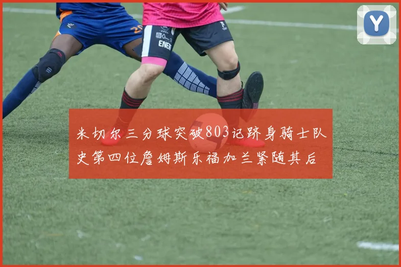 米切尔三分球突破803记跻身骑士队史第四位詹姆斯乐福加兰紧随其后