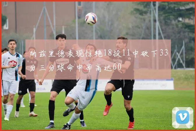 纳兹里德表现惊艳18投11中砍下33分三分球命中率高达60