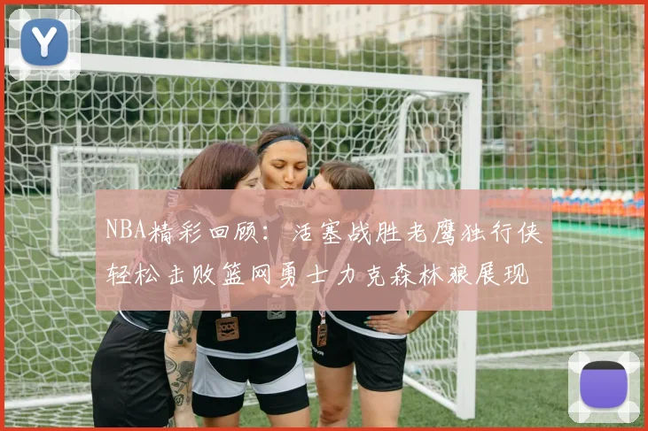 NBA精彩回顾：活塞战胜老鹰独行侠轻松击败篮网勇士力克森林狼展现强劲实力