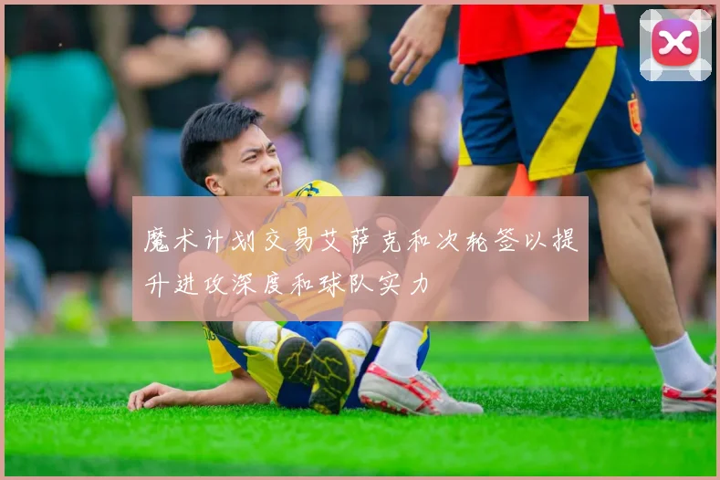 魔术计划交易艾萨克和次轮签以提升进攻深度和球队实力