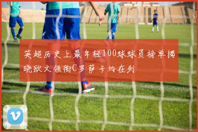 英超历史上最年轻100球球员榜单揭晓欧文领衔C罗萨卡均在列
