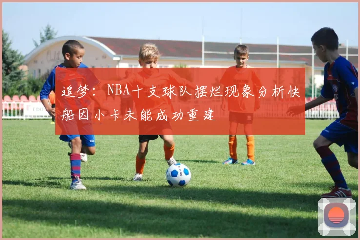 追梦：NBA十支球队摆烂现象分析快船因小卡未能成功重建