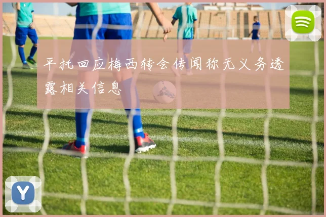 平托回应梅西转会传闻称无义务透露相关信息