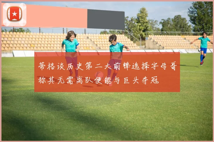 蒂格谈历史第二大前锋选择字母哥称其无需离队便能与巨头夺冠