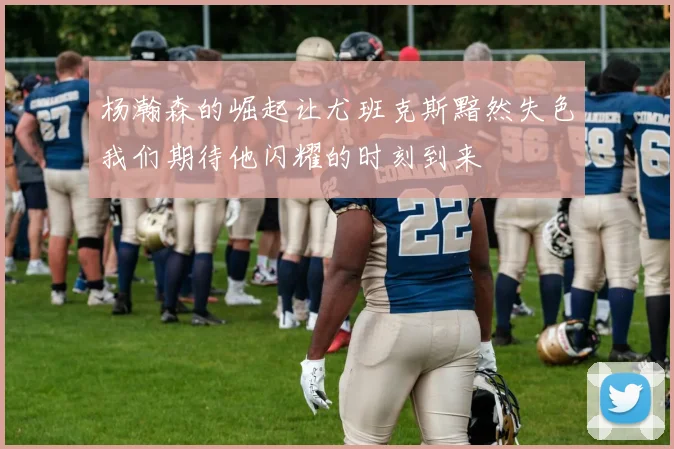 杨瀚森的崛起让尤班克斯黯然失色我们期待他闪耀的时刻到来