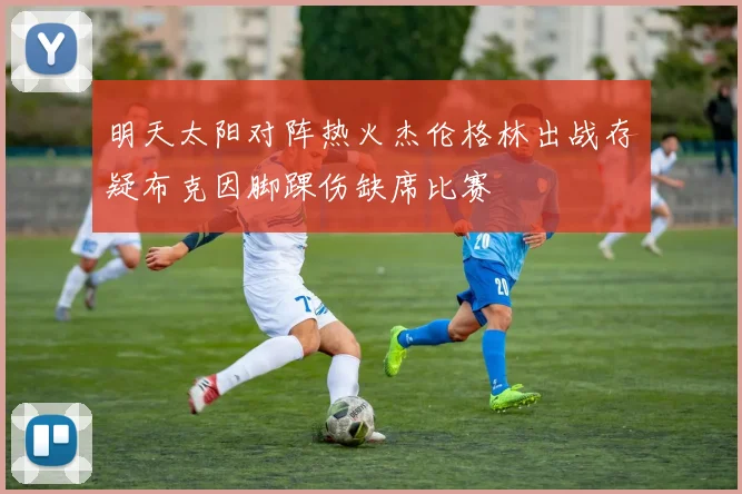 明天太阳对阵热火杰伦格林出战存疑布克因脚踝伤缺席比赛