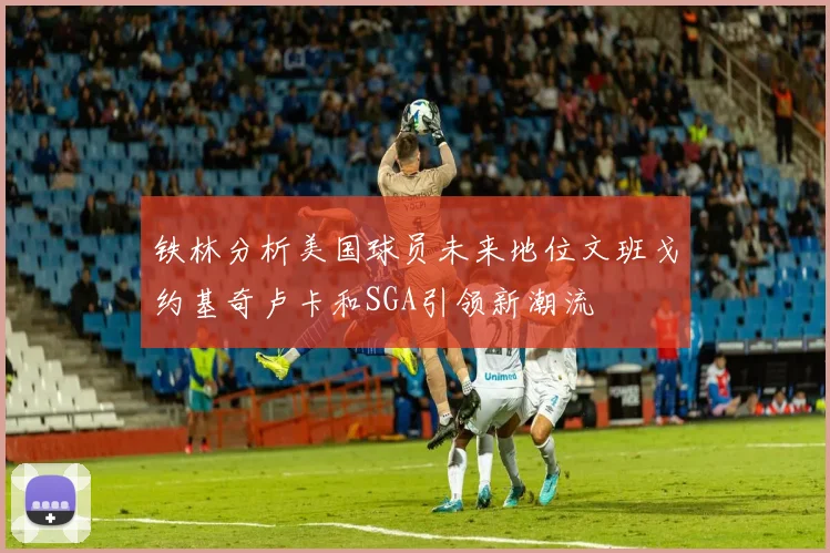 铁林分析美国球员未来地位文班戈约基奇卢卡和SGA引领新潮流