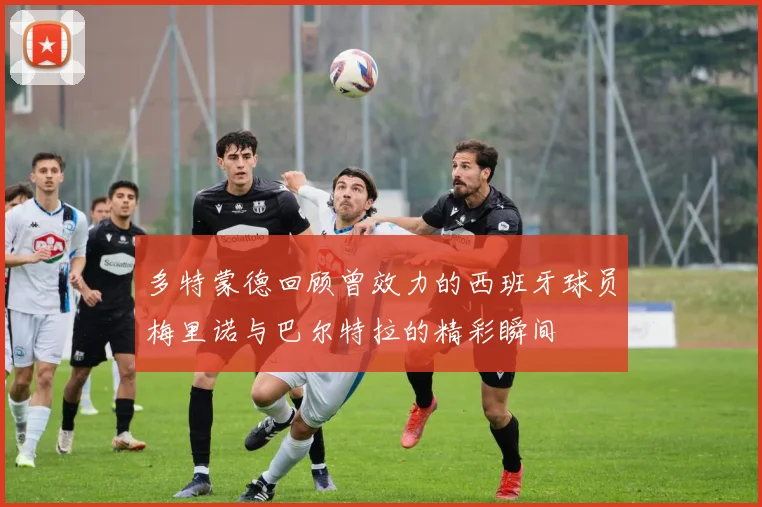 多特蒙德回顾曾效力的西班牙球员梅里诺与巴尔特拉的精彩瞬间
