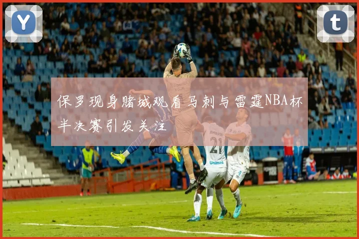 保罗现身赌城观看马刺与雷霆NBA杯半决赛引发关注