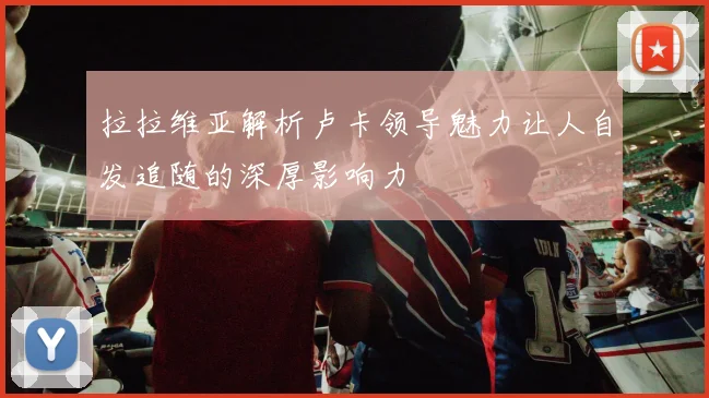 拉拉维亚解析卢卡领导魅力让人自发追随的深厚影响力