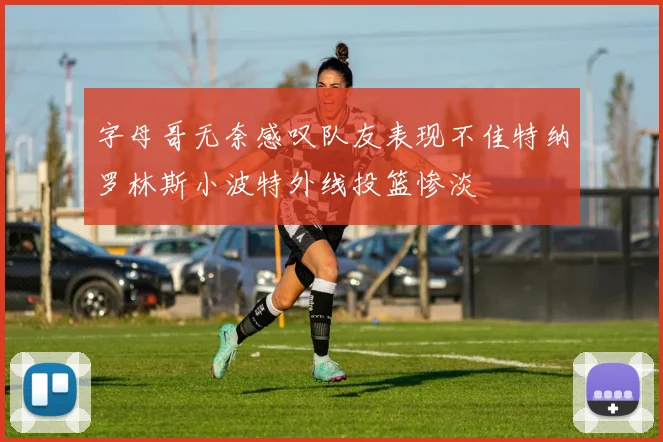 字母哥无奈感叹队友表现不佳特纳罗林斯小波特外线投篮惨淡