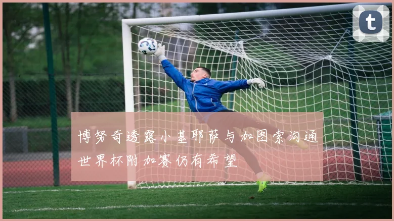 博努奇透露小基耶萨与加图索沟通世界杯附加赛仍有希望