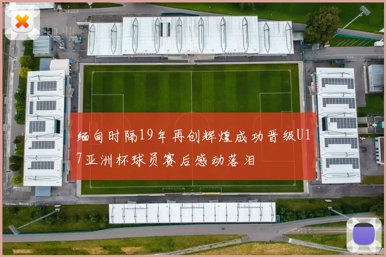 缅甸时隔19年再创辉煌成功晋级U17亚洲杯球员赛后感动落泪