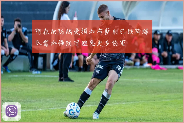 阿森纳防线受损加布萨利巴缺阵球队需加强防守避免更多伤害