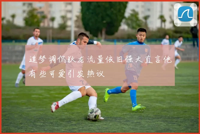 追梦调侃狄龙流量依旧强大直言他有些可爱引发热议